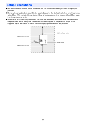 Page 1111
zUse a conveniently located power outlet that you can reach easily when you need to unplug the 
projector.
zDo not allow any objects to be within the area indicated by the dashed line below, which is an area 
within 30cm (11.8 inches) of the projector. Keep all obstacles and other objects at least 30cm away 
from the projector’s vents.
zAirflow from air conditioning equipment can blow the heat being exhausted from the area around 
the projector’s lens in a way that causes heat ripples to appear in the...