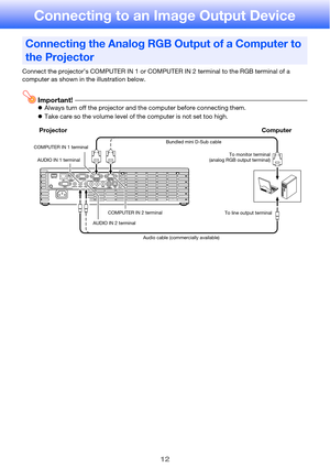 Page 1212
Connecting to an Image Output Device
Connect the projector’s COMPUTER IN 1 or COMPUTER IN 2 terminal to the RGB terminal of a 
computer as shown in the illustration below.
Important!zAlways turn off the projector and the computer before connecting them.
zTake care so the volume level of the computer is not set too high.
Connecting the Analog RGB Output of a Computer to 
the Projector
Projector Computer
Bundled mini D-Sub cable
Audio cable (commercially available) AUDIO IN 2 terminalTo monitor...