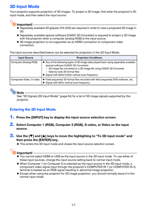 Page 1717
3D Input Mode
Your projector supports projection of 3D images. To project a 3D image, first enter the projector’s 3D 
input mode, and then select the input source.
Important!zSeparately available 3D glasses (YA-G30) are required in order to view a projected 3D image in 
3D.
zSeparately available special software (CASIO 3D Converter) is required to project a 3D image 
with the projector when a computer (analog RGB) is the input source.
z3D image projection is not supported via an HDMI connection or...