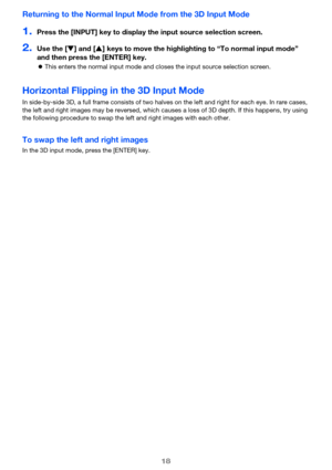 Page 1818
Returning to the Normal Input Mode from the 3D Input Mode
1.Press the [INPUT] key to display the input source selection screen.
2.Use the [T] and [S] keys to move the highlighting to “To normal input mode” 
and then press the [ENTER] key.
zThis enters the normal input mode and closes the input source selection screen.
Horizontal Flipping in the 3D Input Mode
In side-by-side 3D, a full frame consists of two halves on the left and right for each eye. In rare cases, 
the left and right images may be...
