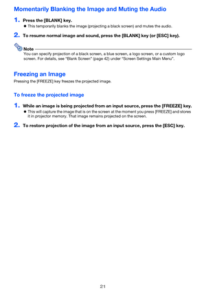 Page 2121
Momentarily Blanking the Image and Muting the Audio
1.Press the [BLANK] key.
zThis temporarily blanks the image (projecting a black screen) and mutes the audio.
2.To resume normal image and sound, press the [BLANK] key (or [ESC] key).
NoteYou can specify projection of a black screen, a blue screen, a logo screen, or a custom logo 
screen. For details, see “Blank Screen” (page 42) under “Screen Settings Main Menu”.
Freezing an Image
Pressing the [FREEZE] key freezes the projected image.
To freeze the...