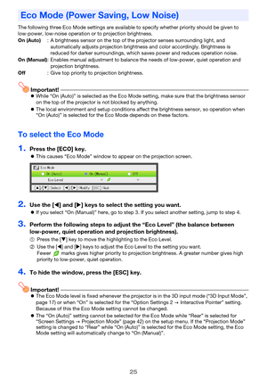 Page 2525
The following three Eco Mode settings are available to specify whether priority should be given to 
low-power, low-noise operation or to projection brightness.
Important!zWhile “On (Auto)” is selected as the Eco Mode setting, make sure that the brightness sensor 
on the top of the projector is not blocked by anything.
zThe local environment and setup conditions affect the brightness sensor, so operation when 
“On (Auto)” is selected for the Eco Mode depends on these factors.
To select the Eco Mode...