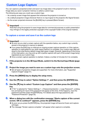 Page 3030
You can capture a projected screen and save it as image data in the projector’s built-in memory. 
Image data you save in projector memory is called a custom logo.
The following are ways you could use a custom logo.
– As a startup screen image that appears first whenever the projector is turned on
– As a default projection image whenever there is no input signal to the projector (No Signal Screen)
– As the screen projected whenever the [BLANK] key is pressed (Blank Screen)
Important!Note that using the...