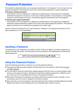 Page 3232
The operations described below can be password protected on the projector. You can have only one 
password assigned to the projector at any time, and the same password is used for operations.
zProjector startup protection
The projector can be configured so a dialog box prompting input of the password is displayed 
whenever the projector is turned on. In this case, further operation of the projector is not possible 
unless the correct password is input. This protects against unauthorized use of the...