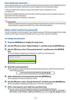 Page 33
33
If you forget your password...
If you forget the password, you will need to bring the following two items to your CASIO distributor to 
have the password cleared. Note that you will be charged to have the password cleared.
Note that your CASIO distributor  will not be able to clear the password of yo ur projector unless you 
bring both of the items listed above.
Also, keep the projector’s warranty in a safe place.
Important!Having your password cleared using the procedure described above will return...