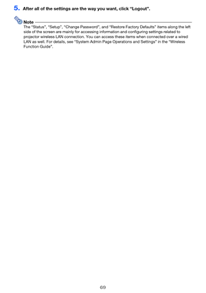 Page 6969
5.After all of the settings are the way you want, click “Logout”.
NoteThe “Status”, “Setup”, “Change Password”, and “Restore Factory Defaults” items along the left 
side of the screen are mainly for accessing information and configuring settings related to 
projector wireless LAN connection. You can access these items when connected over a wired 
LAN as well. For details, see “System Admin Page Operations and Settings” in the “Wireless 
Function Guide”. 