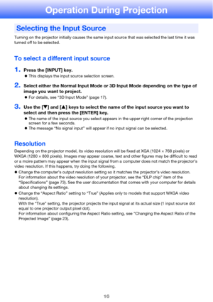 Page 1616
Operation During Projection
Turning on the projector initially causes the same input source that was selected the last time it was 
turned off to be selected.
To select a different input source
1.Press the [INPUT] key.
zThis displays the input source selection screen.
2.Select either the Normal Input Mode or 3D Input Mode depending on the type of 
image you want to project.
zFor details, see “3D Input Mode” (page 17).
3.Use the [T] and [S] keys to select the name of the input source you want to...