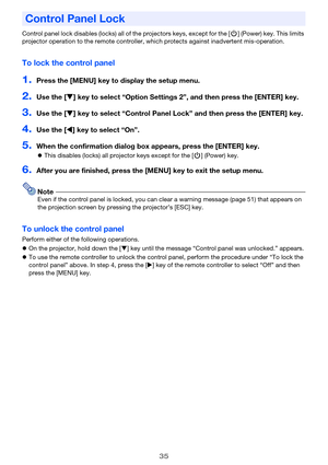 Page 3535
Control panel lock disables (locks) all of the projectors keys, except for the [P] (Power) key. This limits 
projector operation to the remote controller, which protects against inadvertent mis-operation.
To lock the control panel
1.Press the [MENU] key to display the setup menu.
2.Use the [T] key to select “Option Settings 2”, and then press the [ENTER] key.
3.Use the [T] key to select “Control Panel Lock” and then press the [ENTER] key.
4.Use the [W] key to select “On”.
5.When the confirmation...