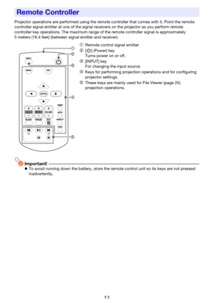Page 1111
Projector operations are performed using the remote controller that comes with it. Point the remote 
controller signal emitter at one of the signal receivers on the projector as you perform remote 
controller key operations. The maximum range of the remote controller signal is approximately 
5 meters (16.4 feet) (between signal emitter and receiver).
Important!zTo avoid running down the battery, store the remote control unit so its keys are not pressed 
inadvertently.
Remote Controller
1Remote control...