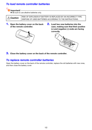 Page 1212
To load remote controller batteries
Important!zBe sure to use alkaline batteries only.
To replace remote controller batteries
Open the battery cover on the back of the remote controller, replace the old batteries with new ones, 
and then close the battery cover.
*CautionRISK OF EXPLOSION IF BATTERY IS REPLACED BY AN INCORRECT TYPE.
DISPOSE OF USED BATTERIES ACCORDING TO THE INSTRUCTIONS.
1.Open the battery cover on the back 
of the remote controller.2.Load two new batteries into the 
case, making sure...
