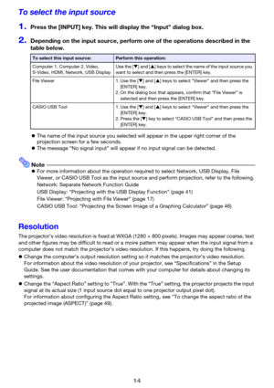 Page 1414
To select the input source
1.Press the [INPUT] key. This will display the “Input” dialog box.
2.Depending on the input source, perform one of the operations described in the 
table below.
zThe name of the input source you selected will appear in the upper right corner of the 
projection screen for a few seconds.
zThe message “No signal input” will appear if no input signal can be detected.
NotezFor more information about the operation required to select Network, USB Display, File 
Viewer, or CASIO USB...