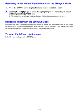 Page 1616
Returning to the Normal Input Mode from the 3D Input Mode
1.Press the [INPUT] key to display the input source selection screen.
2.Use the [T] and [S] keys to move the highlighting to “To normal input mode” 
and then press the [ENTER] key.
zThis enters the normal input mode and closes the input source selection screen.
Horizontal Flipping in the 3D Input Mode
In side-by-side 3D, a full frame consists of two halves on the left and right for each eye. In rare cases, 
the left and right images may be...