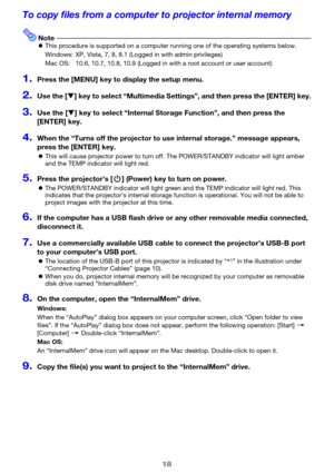 Page 1818
To copy files from a computer to projector internal memory
NotezThis procedure is supported on a computer running one of the operating systems below.
Windows: XP, Vista, 7, 8, 8.1 (Logged in with admin privileges)
Mac OS: 10.6, 10.7, 10.8, 10.9 (Logged in with a root account or user account)
1.Press the [MENU] key to display the setup menu.
2.Use the [T] key to select “Multimedia Settings”, and then press the [ENTER] key.
3.Use the [T] key to select “Internal Storage Function”, and then press the...