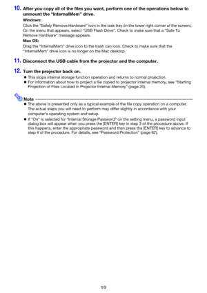 Page 1919
10.After you copy all of the files you want, perform one of the operations below to 
unmount the “InternalMem” drive.
11.Disconnect the USB cable from the projector and the computer.
12.Turn the projector back on.
zThis stops internal storage function operation and returns to normal projection.
zFor information about how to project a file copied to projector internal memory, see “Starting 
Projection of Files Located in Projector Internal Memory” (page 20).
NotezThe above is presented only as a...