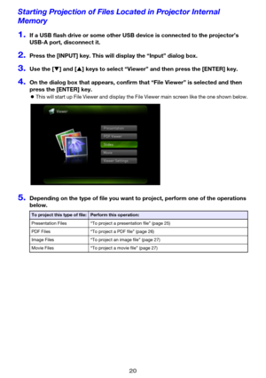Page 2020
Starting Projection of Files Located in Projector Internal 
Memory
1.If a USB flash drive or some other USB device is connected to the projector’s 
USB-A port, disconnect it.
2.Press the [INPUT] key. This will display the “Input” dialog box.
3.Use the [T] and [S] keys to select “Viewer” and then press the [ENTER] key.
4.On the dialog box that appears, confirm that “File Viewer” is selected and then 
press the [ENTER] key.
zThis will start up File Viewer and display the File Viewer main screen like the...