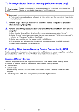 Page 2121
To format projector internal memory (Windows users only)
Important!zPerforming the procedure below will delete all of the folders and files currently in the projector 
internal memory.
1.Perform steps 1 through 7 under “To copy files from a computer to projector 
internal memory” (page 18).
2.Perform one of the procedures below to format the “InternalMem” drive on your 
computer.
Projecting Files from a Memory Device Connected by USB
Use the procedures in this section when you want to use File Viewer...