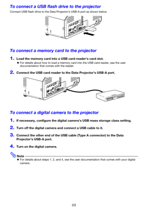 Page 2222
To connect a USB flash drive to the projector
Connect USB flash drive to the Data Projector’s USB-A port as shown below.
To connect a memory card to the projector
1.Load the memory card into a USB card reader’s card slot.
zFor details about how to load a memory card into the USB card reader, see the user 
documentation that comes with the reader.
2.Connect the USB card reader to the Data Projector’s USB-A port.
To connect a digital camera to the projector
1.If necessary, configure the digital camera’s...