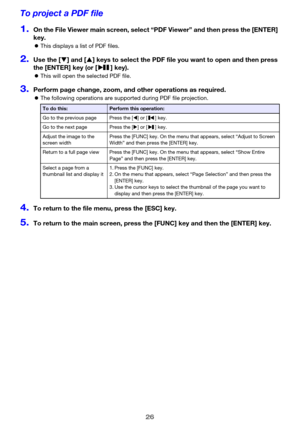 Page 2626
To project a PDF file
1.On the File Viewer main screen, select “PDF Viewer” and then press the [ENTER] 
key.
zThis displays a list of PDF files.
2.Use the [T] and [S] keys to select the PDF file you want to open and then press 
the [ENTER] key (or [ ] key).
zThis will open the selected PDF file.
3.Perform page change, zoom, and other operations as required.
zThe following operations are supported during PDF file projection.
4.To return to the file menu, press the [ESC] key.
5.To return to the main...