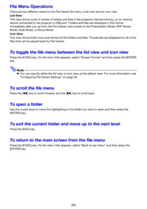 Page 2929
File Menu Operations
There are two different views for the File Viewer file menu: a list view and an icon view.
List View
This view shows a list of names of folders and files in the projector internal memory, or on memory 
device connected to the projector’s USB port. Folders and files are displayed in this format 
immediately after you go from the File Viewer main screen to the Presentation Mode, PDF Viewer 
Mode, Slide Mode, or Movie Mode.
Icon View
This view shows both icons and names for the...