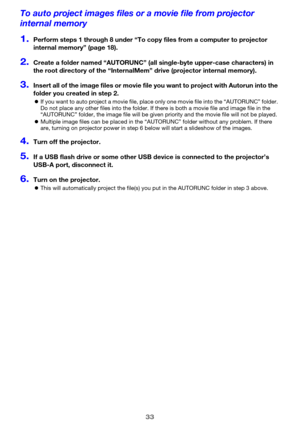 Page 3333
To auto project images files or a movie file from projector 
internal memory
1.Perform steps 1 through 8 under “To copy files from a computer to projector 
internal memory” (page 18).
2.Create a folder named “AUTORUNC” (all single-byte upper-case characters) in 
the root directory of the “InternalMem” drive (projector internal memory).
3.Insert all of the image files or movie file you want to project with Autorun into the 
folder you created in step 2.
zIf you want to auto project a movie file, place...