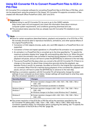 Page 3636
Using EZ-Converter FA to Convert PowerPoint Files to ECA or 
PtG Files
EZ-Converter FA is computer software for converting PowerPoint files to ECA files or PtG files, which 
can be played back using the projector’s File Viewer. EZ-Converter FA supports conversion of files 
created with Microsoft Office PowerPoint 2003, 2007 and 2010.
Important!zBefore trying to use EZ-Converter FA, be sure to go to the CASIO website 
(http://www.casio-intl.com/support/) and check the information there about minimum...