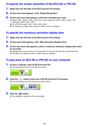 Page 3939
To specify the screen resolution of the ECA file or PtG file
1.Right-click the left side of the EZ-Converter FA window.
2.On the menu that appears, click “Output Resolution”.
3.On the sub-menu that appears, select the resolution you want.
zSelect 1280 × 800 or 1280 × 768. If you cannot select the 1280 × 800 or 1280 × 768 
resolution, select 1024 × 768.
zFor a PtG file, select 1024 × 768 or 800 × 600.
zThe setting you select here remains in effect until you change it.
To specify the maximum animation...