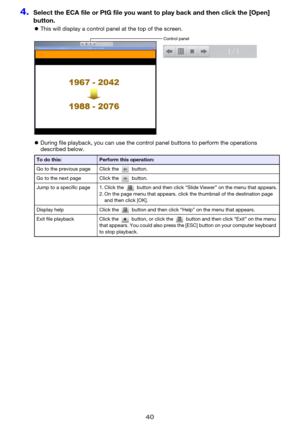 Page 4040
4.Select the ECA file or PtG file you want to play back and then click the [Open] 
button.
zThis will display a control panel at the top of the screen.
zDuring file playback, you can use the control panel buttons to perform the operations 
described below.
To do this:Perform this operation:
Go to the previous page Click the   button.
Go to the next page Click the   button.
Jump to a specific page 1. Click the   button and then click “Slide Viewer” on the menu that appears.
2. On the page menu that...