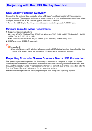 Page 4141
USB Display Function Overview
Connecting the projector to a computer with a USB cable* enables projection of the computer’s 
screen contents. This supports projection of screen contents of even small computers that have only a 
USB port, but no RGB, HDMI, or other type of video output terminal.
*To use the USB Display function, connect the computer to the projector’s USB-B port.
Minimum Computer System Requirements
zSupported Operating Systems
Windows XP SP3, Windows Vista SP1 (32bit), Windows 7 SP1...