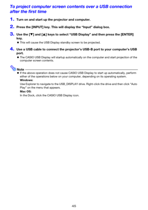 Page 4545
To project computer screen contents over a USB connection 
after the first time
1.Turn on and start up the projector and computer.
2.Press the [INPUT] key. This will display the “Input” dialog box.
3.Use the [T] and [S] keys to select “USB Display” and then press the [ENTER] 
key.
zThis will cause the USB Display standby screen to be projected.
4.Use a USB cable to connect the projector’s USB-B port to your computer’s USB 
port.
zThe CASIO USB Display will startup automatically on the computer and...