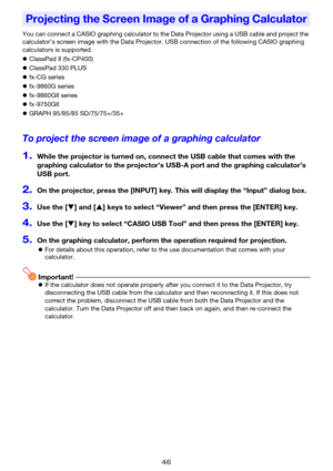 Page 4646
You can connect a CASIO graphing calculator to the Data Projector using a USB cable and project the 
calculator’s screen image with the Data Projector. USB connection of the following CASIO graphing 
calculators is supported.
zClassPad II (fx-CP400)
zClassPad 330 PLUS
zfx-CG series
zfx-9860G series
zfx-9860GII series
zfx-9750GII
zGRAPH 95/85/85 SD/75/75+/35+
To project the screen image of a graphing calculator
1.While the projector is turned on, connect the USB cable that comes with the 
graphing...
