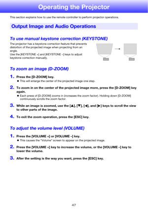 Page 4747
Operating the Projector
This section explains how to use the remote controller to perform projector operations.
To use manual keystone correction (KEYSTONE)
The projector has a keystone correction feature that prevents 
distortion of the projected image when projecting from an 
angle. 
Use the [KEYSTONE +] and [KEYSTONE –] keys to adjust 
keystone correction manually.
To zoom an image (D-ZOOM)
1.Press the [D-ZOOM] key.
zThis will enlarge the center of the projected image one step.
2.To zoom in on the...