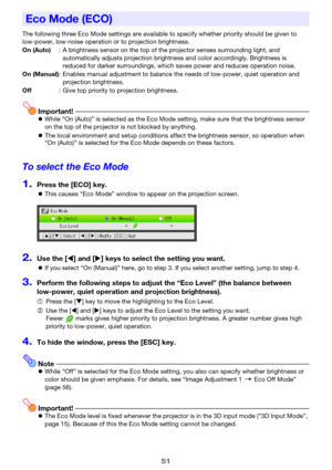 Page 5151
The following three Eco Mode settings are available to specify whether priority should be given to 
low-power, low-noise operation or to projection brightness.
Important!zWhile “On (Auto)” is selected as the Eco Mode setting, make sure that the brightness sensor 
on the top of the projector is not blocked by anything.
zThe local environment and setup conditions affect the brightness sensor, so operation when 
“On (Auto)” is selected for the Eco Mode depends on these factors.
To select the Eco Mode...