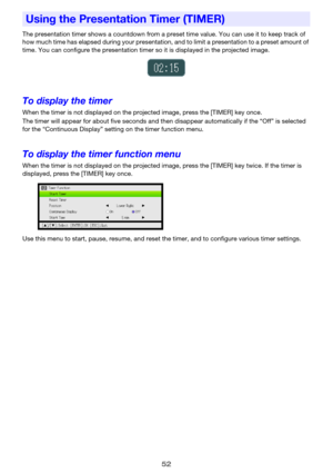 Page 5252
The presentation timer shows a countdown from a preset time value. You can use it to keep track of 
how much time has elapsed during your presentation, and to limit a presentation to a preset amount of 
time. You can configure the presentation timer so it is displayed in the projected image.
To display the timer
When the timer is not displayed on the projected image, press the [TIMER] key once.
The timer will appear for about five seconds and then disappear automatically if the “Off” is selected 
for...