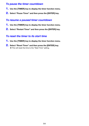Page 5454
To pause the timer countdown
1.Use the [TIMER] key to display the timer function menu.
2.Select “Pause Timer” and then press the [ENTER] key.
To resume a paused timer countdown
1.Use the [TIMER] key to display the timer function menu.
2.Select “Restart Timer” and then press the [ENTER] key.
To reset the timer to its start time
1.Use the [TIMER] key to display the timer function menu.
2.Select “Reset Timer” and then press the [ENTER] key.
zThis will reset the time to the “Start Time” setting. 