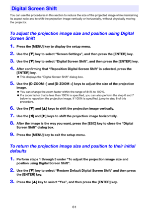 Page 6161
You can use the procedures in this section to reduce the size of the projected image while maintaining 
its aspect ratio and to shift the projection image vertically or horizontally, without physically moving 
the projector.
To adjust the projection image size and position using Digital 
Screen Shift
1.Press the [MENU] key to display the setup menu.
2.Use the [T] key to select “Screen Settings”, and then press the [ENTER] key.
3.Use the [T] key to select “Digital Screen Shift”, and then press the...