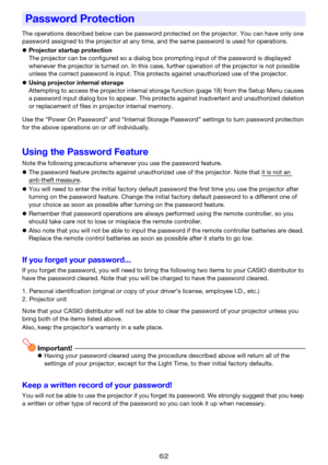 Page 6262
The operations described below can be password protected on the projector. You can have only one 
password assigned to the projector at any time, and the same password is used for operations.
zProjector startup protection
The projector can be configured so a dialog box prompting input of the password is displayed 
whenever the projector is turned on. In this case, further operation of the projector is not possible 
unless the correct password is input. This protects against unauthorized use of the...