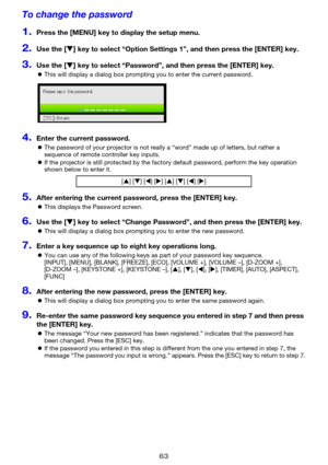 Page 6363
To change the password
1.Press the [MENU] key to display the setup menu.
2.Use the [T] key to select “Option Settings 1”, and then press the [ENTER] key.
3.Use the [T] key to select “Password”, and then press the [ENTER] key.
zThis will display a dialog box prompting you to enter the current password.
4.Enter the current password.
zThe password of your projector is not really a “word” made up of letters, but rather a 
sequence of remote controller key inputs.
zIf the projector is still protected by...