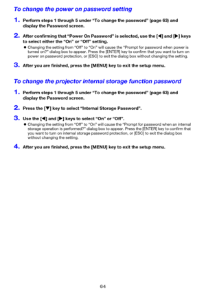 Page 6464
To change the power on password setting
1.Perform steps 1 through 5 under “To change the password” (page 63) and 
display the Password screen.
2.After confirming that “Power On Password” is selected, use the [W] and [X] keys 
to select either the “On” or “Off” setting.
zChanging the setting from “Off” to “On” will cause the “Prompt for password when power is 
turned on?” dialog box to appear. Press the [ENTER] key to confirm that you want to turn on 
power on password protection, or [ESC] to exit the...
