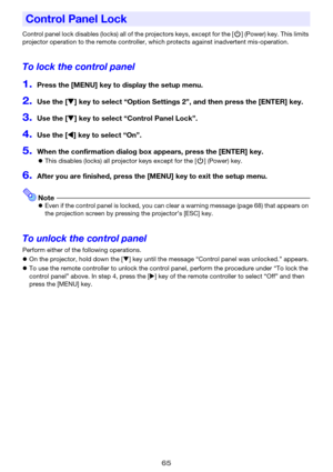 Page 6565
Control panel lock disables (locks) all of the projectors keys, except for the [P] (Power) key. This limits 
projector operation to the remote controller, which protects against inadvertent mis-operation.
To lock the control panel
1.Press the [MENU] key to display the setup menu.
2.Use the [T] key to select “Option Settings 2”, and then press the [ENTER] key.
3.Use the [T] key to select “Control Panel Lock”.
4.Use the [W] key to select “On”.
5.When the confirmation dialog box appears, press the...