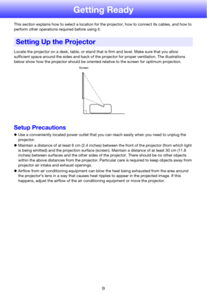 Page 99
Getting Ready
This section explains how to select a location for the projector, how to connect its cables, and how to 
perform other operations required before using it.
Locate the projector on a desk, table, or stand that is firm and level. Make sure that you allow 
sufficient space around the sides and back of the projector for proper ventilation. The illustrations 
below show how the projector should be oriented relative to the screen for optimum projection.
Setup Precautions
zUse a conveniently...