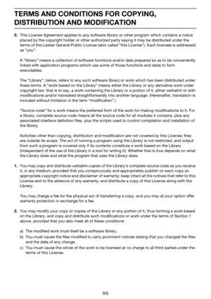 Page 9595
TERMS AND CONDITIONS FOR COPYING, 
DISTRIBUTION AND MODIFICATION
0.This License Agreement applies to any software library or other program which contains a notice 
placed by the copyright holder or other authorized party saying it may be distributed under the 
terms of this Lesser General Public License (also called “this License”). Each licensee is addressed 
as “you”.
A “library” means a collection of software functions and/or data prepared so as to be conveniently 
linked with application programs...