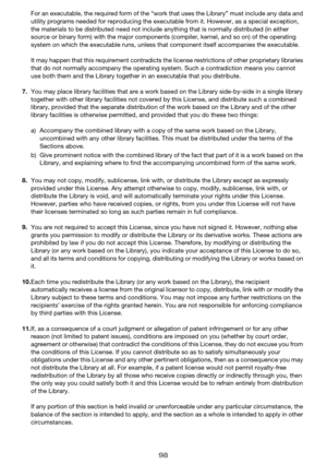 Page 9898
For an executable, the required form of the “work that uses the Library” must include any data and 
utility programs needed for reproducing the executable from it. However, as a special exception, 
the materials to be distributed need not include anything that is normally distributed (in either 
source or binary form) with the major components (compiler, kernel, and so on) of the operating 
system on which the executable runs, unless that component itself accompanies the executable.
It may happen that...