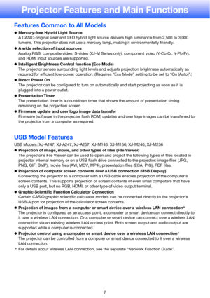 Page 77
Projector Features and Main Functions
Features Common to All Models
zMercury-free Hybrid Light Source
A CASIO-original laser and LED hybrid light source delivers high luminance from 2,500 to 3,000 
lumens. This projector does not use a mercury lamp, making it environmentally friendly.
zA wide selection of input sources
Analog RGB, composite video, S-video (XJ-M Series only), component video (Y·Cb·Cr, Y·Pb·Pr), 
and HDMI input sources are supported.
zIntelligent Brightness Control function (Eco Mode)...