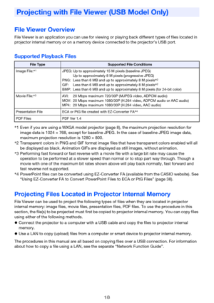 Page 1818
File Viewer Overview
File Viewer is an application you can use for viewing or playing back different types of files located in 
projector internal memory or on a memory device connected to the projector’s USB port.
Supported Playback Files
Projecting Files Located in Projector Internal Memory
File Viewer can be used to project the following types of files when they are located in projector 
internal memory: image files, movie files, presentation files, PDF files. To use the procedure in this 
section,...