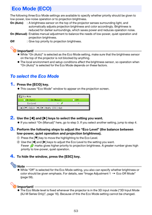 Page 5353
The following three Eco Mode settings are available to specify whether priority should be given to 
low-power, low-noise operation or to projection brightness.
Important!zWhile “On (Auto)” is selected as the Eco Mode setting, make sure that the brightness sensor 
on the top of the projector is not blocked by anything.
zThe local environment and setup conditions affect the brightness sensor, so operation when 
“On (Auto)” is selected for the Eco Mode depends on these factors.
To select the Eco Mode...