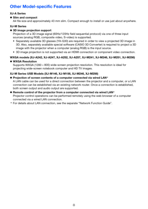 Page 8
8
Other Model-specific Features
XJ-A Series
zSlim and compact
A4 file size and approximately 43 mm slim. Compact enough to install or use just about anywhere.
XJ-M Series
z 3D image projection support
Projection of a 3D image signal  (60Hz/120Hz field sequential pr otocol) via one of three input 
sources (analog RGB, composite  video, S-video) is supported.
WXGA models (XJ-A242, XJ-A247, XJ-A252, XJ-A257, XJ-M241, XJ-M246, XJ-M251, XJ-M256)
z WXGA Resolution
Supports WXGA (1280
 ×
 800) wide-screen pr...