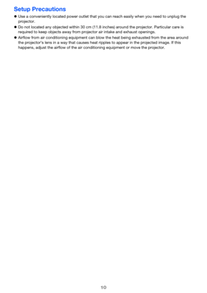 Page 1010
Setup Precautions
zUse a conveniently located power outlet that you can reach easily when you need to unplug the 
projector.
zDo not located any objected within 30 cm (11.8 inches) around the projector. Particular care is 
required to keep objects away from projector air intake and exhaust openings.
zAirflow from air conditioning equipment can blow the heat being exhausted from the area around 
the projector’s lens in a way that causes heat ripples to appear in the projected image. If this 
happens,...