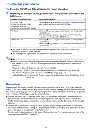 Page 1515
To select the input source
1.Press the [INPUT] key. This will display the “Input” dialog box.
2.Depending on the input source, perform one of the operations described in the 
table below.
zThe name of the input source you selected will appear in the upper right corner of the 
projection screen for a few seconds.
zThe message “No signal input” will appear if no input signal can be detected.
NotezFor more information about the operation required to select Wireless, Network, USB Display, 
File Viewer, or...