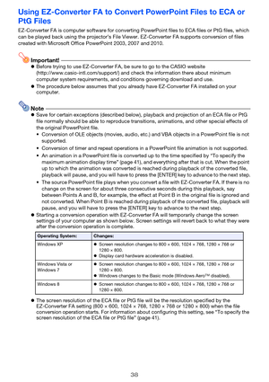 Page 3838
Using EZ-Converter FA to Convert PowerPoint Files to ECA or 
PtG Files
EZ-Converter FA is computer software for converting PowerPoint files to ECA files or PtG files, which 
can be played back using the projector’s File Viewer. EZ-Converter FA supports conversion of files 
created with Microsoft Office PowerPoint 2003, 2007 and 2010.
Important!zBefore trying to use EZ-Converter FA, be sure to go to the CASIO website 
(http://www.casio-intl.com/support/) and check the information there about minimum...