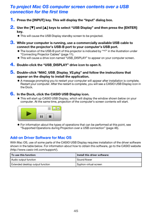 Page 4545
To project Mac OS computer screen contents over a USB 
connection for the first time
1.Press the [INPUT] key. This will display the “Input” dialog box.
2.Use the [T] and [S] keys to select “USB Display” and then press the [ENTER] 
key.
zThis will cause the USB Display standby screen to be projected.
3.While your computer is running, use a commercially available USB cable to 
connect the projector’s USB-B port to your computer’s USB port.
zThe location of the USB-B port of this projector is indicated...